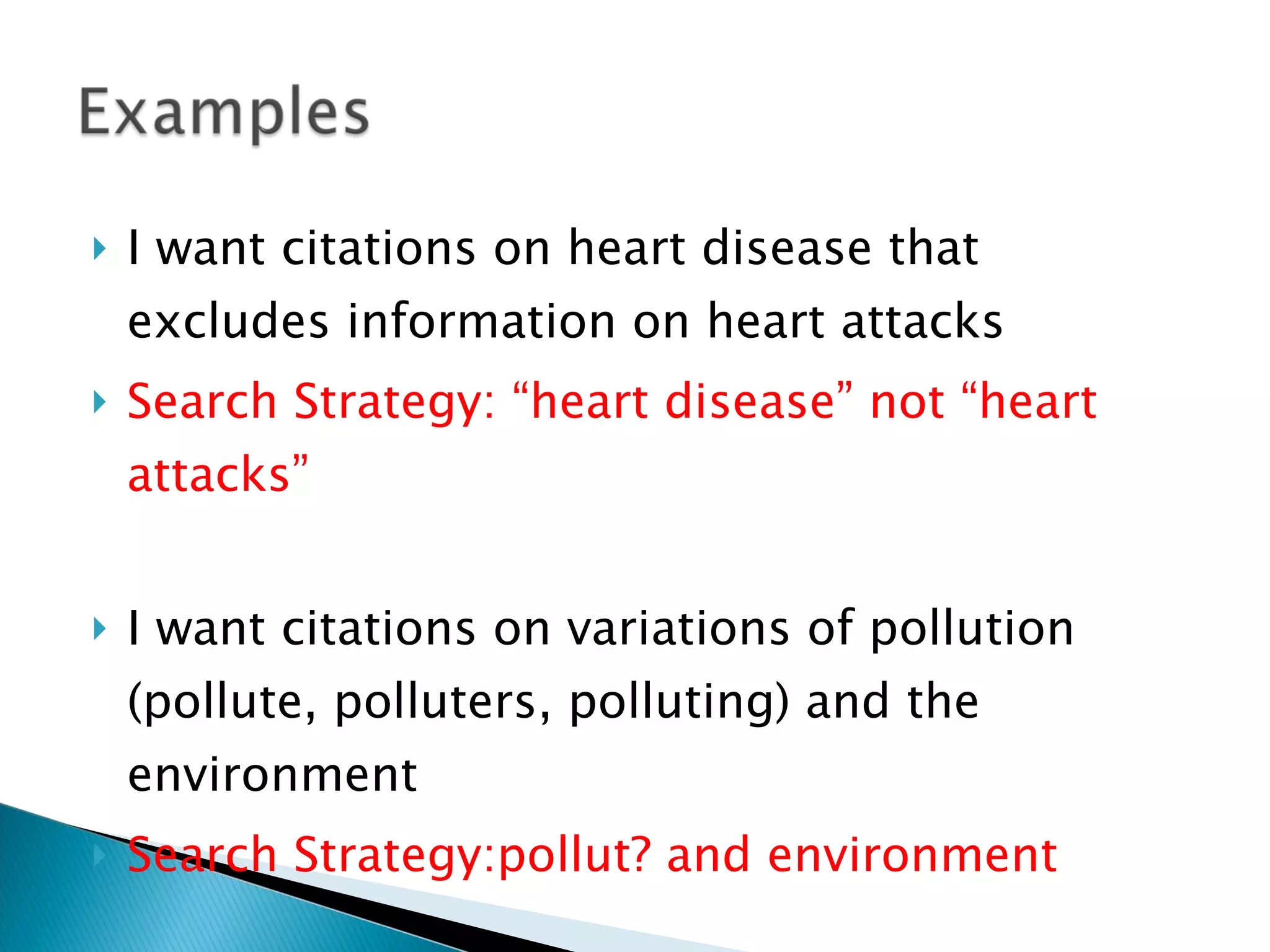 I want citations on heart disease that excludes information on heart attacks Search Strategy: “heart disease” not “heart attacks” I want citations on variations of pollution (pollute, polluters, polluting) and the environment Search Strategy:pollut? and environment 