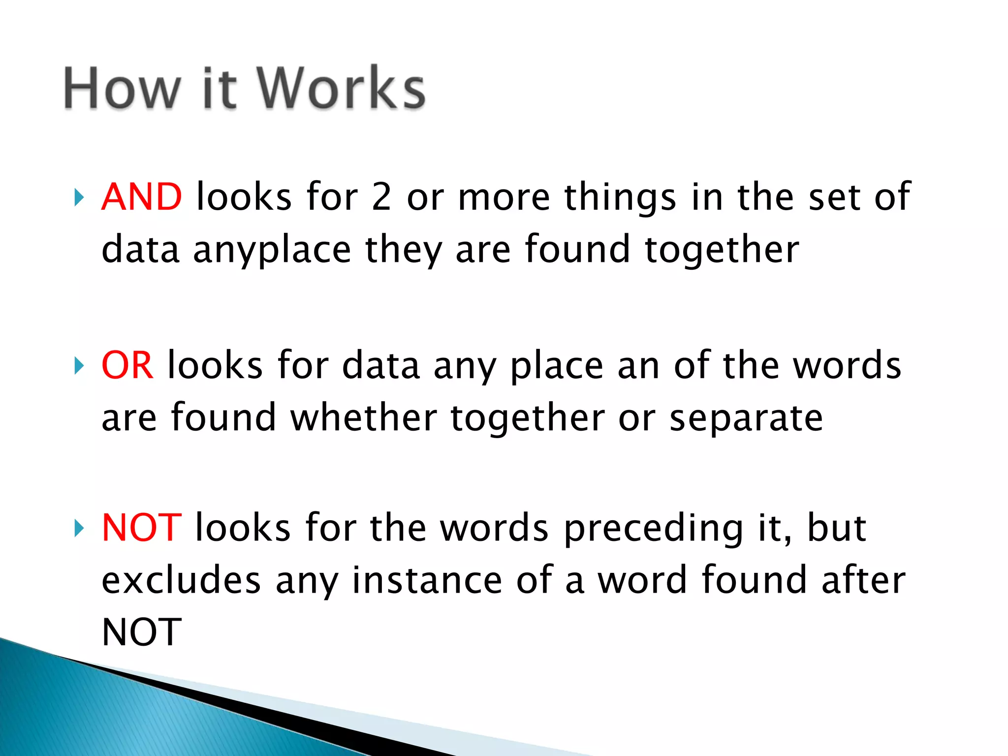 AND  looks for 2 or more things in the set of data anyplace they are found together OR  looks for data any place an of the words are found whether together or separate NOT  looks for the words preceding it, but excludes any instance of a word found after NOT 