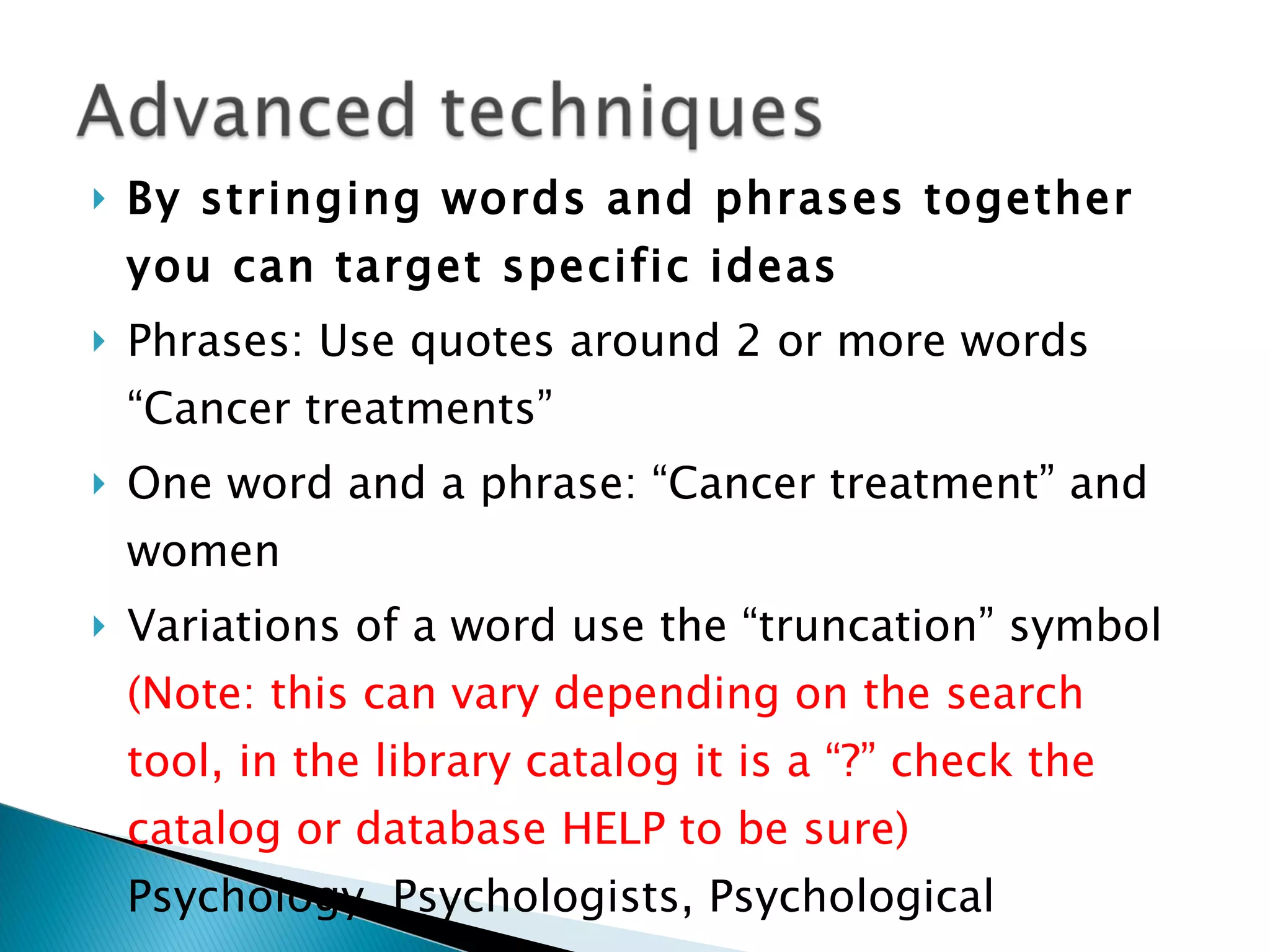 By stringing words and phrases together you can target specific ideas Phrases: Use quotes around 2 or more words “Cancer treatments” One word and a phrase: “Cancer treatment” and women Variations of a word use the “truncation” symbol  (Note: this can vary depending on the search tool, in the library catalog it is a “?” check the catalog or database HELP to be sure)  Psychology, Psychologists, Psychological Use Pysch? 