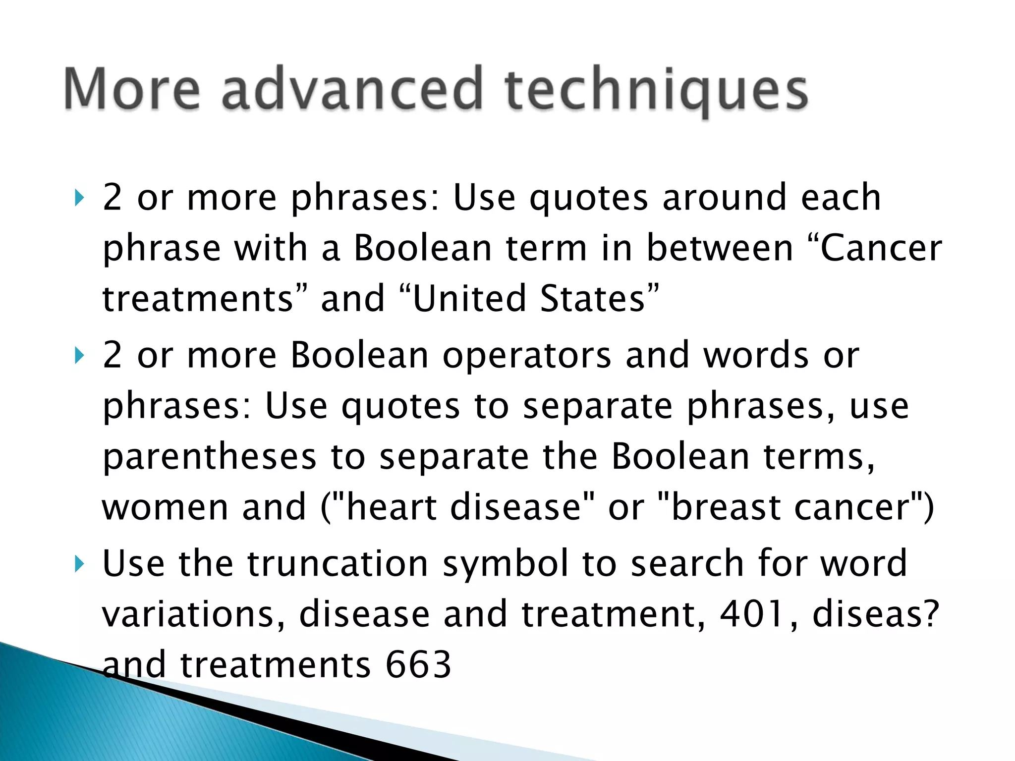 2 or more phrases: Use quotes around each phrase with a Boolean term in between “Cancer treatments” and “United States” 2 or more Boolean operators and words or phrases: Use quotes to separate phrases, use parentheses to separate the Boolean terms, women and ("heart disease" or "breast cancer") Use the truncation symbol to search for word variations, disease and treatment, 401, diseas? and treatments 663 