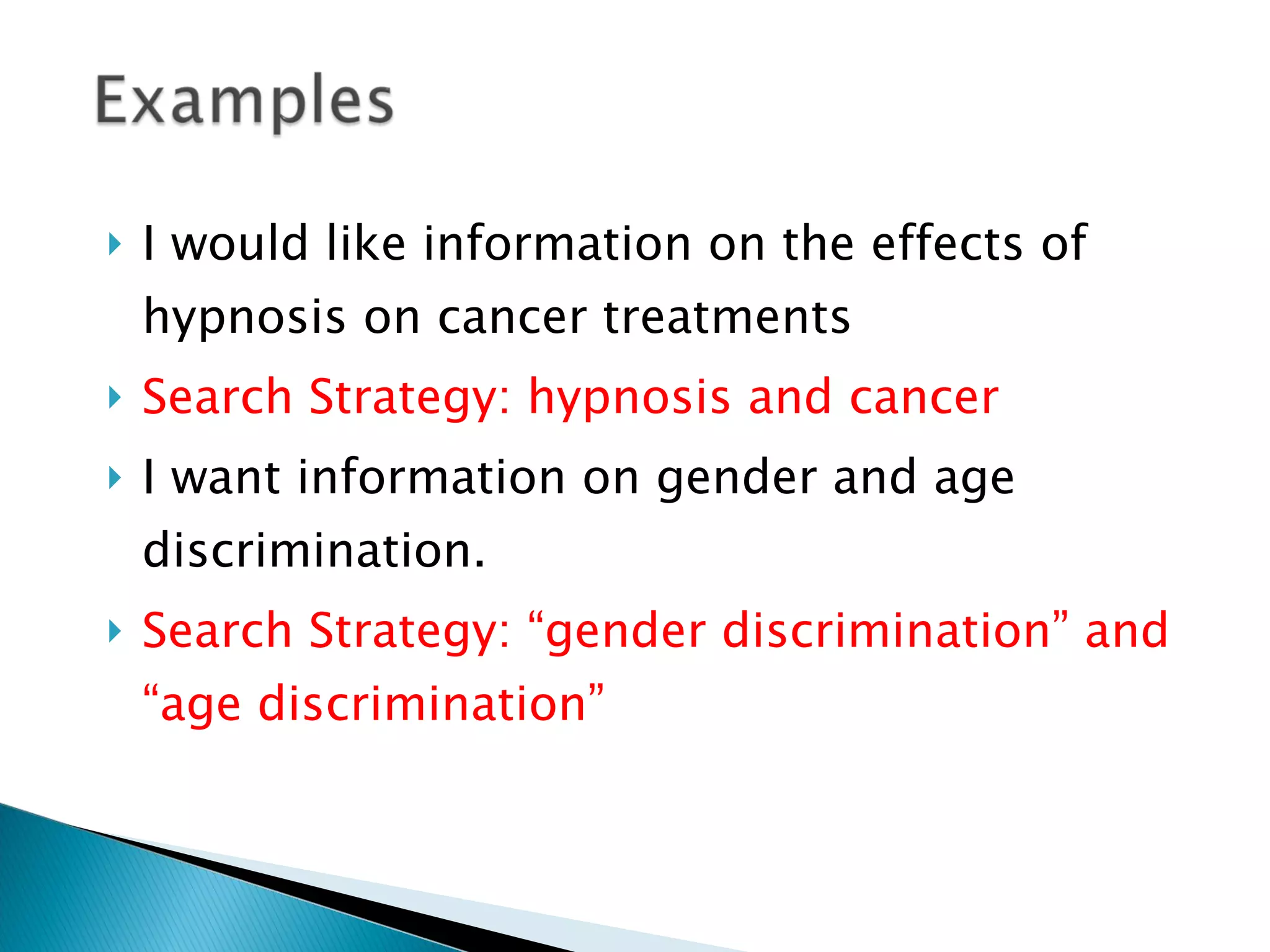 I would like information on the effects of hypnosis on cancer treatments Search Strategy: hypnosis and cancer I want information on gender and age discrimination. Search Strategy: “gender discrimination” and “age discrimination” 