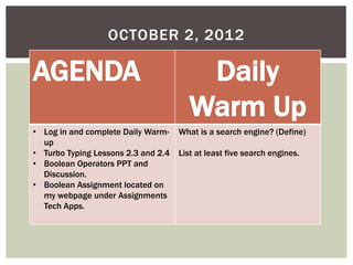 OCTOBER 2, 2012
AGENDA Daily
Warm Up
• Log in and complete Daily Warm-
up
• Turbo Typing Lessons 2.3 and 2.4
• Boolean Operators PPT and
Discussion.
• Boolean Assignment located on
my webpage under Assignments
Tech Apps.
What is a search engine? (Define)
List at least five search engines.
 