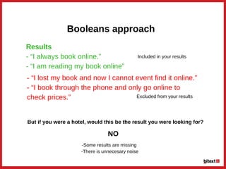 Booleans approach
Results
­ “I always book online.”
­ “I am reading my book online”
­ “I lost my book and now I cannot event find it online.”
­ “I book through the phone and only go online to
check prices.” 
Included in your results
Excluded from your results
But if you were a hotel, would this be the result you were looking for?
NO
­Some results are missing
 ­There is unnecesary noise
 