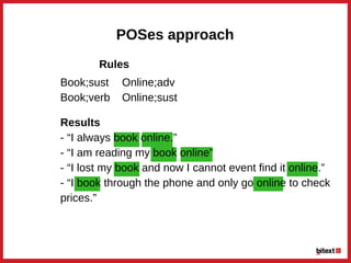 POSes approach
Results
­ “I always book online.”
­ “I am reading my book online”
­ “I lost my book and now I cannot event find it online.”
­ “I book through the phone and only go online to check
prices.”
Book;sust
Book;verb
Online;adv
Online;sust
Rules
 