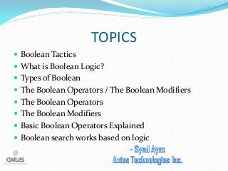TOPICS 
Boolean Tactics 
What is Boolean Logic? 
Types of Boolean 
The Boolean Operators / The Boolean Modifiers 
The Boolean Operators 
The Boolean Modifiers 
Basic Boolean Operators Explained 
Boolean search works based on logic  