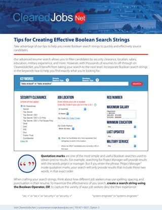 Tips for Creating Effective Boolean Search Strings
Take advantage of our tips to help you create Boolean search strings to quickly and effectively source
candidates.
Visit ClearedJobs.Net | customerservice@clearedjobs.net | 703-871-0037, Option 3
ClearedJobs.Net Employer Services
Resume
Database Search
Job Posting
Packages
Job Fairs
Advertising and
Brand Building
We can combine these services to deliver a comprehensive solution to meet the goals of your security
cleared talent acquisition strategy.
Quickly Find Higher
Quality Cleared Talent
How We Attract
Cleared Talent
How We Are Different
2019 Services Rates
Resume Database Searching:
(price per user license)
Job Posting Packages:
Term and bundled discounts available
For more information, please contact Sales
703.871.0037, Option 3 Sales@ClearedJobs.Net
Easy to use search function
gives you UNLIMITED
Resume Views to thousands
of cleared candidates.
Flexible Job Posting
packages let you refresh
and replace your jobs
with no additional cost.
Face-to-Face hiring
events introduce you to
cleared professionals at
Cleared Job Fairs® and
cyber security professionals
at Cyber Job Fairs.
Banner Ads and Direct
Email Messages give you
direct exposure to cleared
professionals in the defense
and intelligence communities.
Resume Search Agents
Automatically deliver security-cleared
candidates matched to your specific
job requirements – every day!
Resume Folders
Help you conveniently organize
saved candidates
Digital Notes
Keep your notes and comments
with each resume
OFCCP Compliant
Resume search, job posting and
record keeping tools
Candidate Military Service Indicator
Supports veteran hiring
Direct Hire Cleared Facilities
Employers Only
Headhunters are not allowed to use
our services, so you won’t receive
resumes from perm placement firms
that use your same database.
Flexible and Accommodating
to Our Customers’ Needs
Tell us what you need and we work
with you to provide the customized
solution you need to find the right
security cleared candidates.
Customer Service Focused
A dedicated Customer Service team
is available to answer your questions
and provide you with training and
technical support. Contact them at
703.871.0037, Option 5, 8am to 6pm ET.
Social Media & Networking
ClearedJobs.Net has built a strong
community of security cleared Job
Seekers online through LinkedIn,
Twitter, Facebook, and many other
social networks.
Military Job Fairs & Military
Transition Classes
Our presence in the veteran community
is strong. We take an active role
in supporting our transitioning
military moving to the private sector
by attending military job fairs and
teaching at transition classes.
Advertising & Newsletters
We advertise online via search
engines, aggregators, media outlets,
and more. We provide meaningful
career content sent directly to
candidates through social media,
and videos to aid them in their career
searches. New Hiring Employers,
featured jobs, and important industry
events are part of the regular flow of
information presented.
Industry Events & Conferences
ClearedJobs.Net sponsors
conferences and industry events
to include providing speakers,
professional resume reviewers,
and career mentors.
3 Months................
6 Months.................
12 Months..............
1 Job Spot - 30 days.......
3 Job Spot - 30 days.......
5 Job Spot - 30 days.......
Maximize Your Cleared Job Fair Return on Investment
Before the Event
Hiring events are an eﬀective part of a successful cleared recruiting and brand building strategy. But you need to be
sure your team is properly prepared to make the most of your investment.
Get Prepared Be Successful Follow Up
1. Determine your goals
Do you want to make on-the-spot oﬀers?
Schedule interviews for a later date?
Whenever possible we provide a private
interview room so in-depth interviews can
take place on-the-spot and you can take
advantage of the moment. That’s why we
encourage you to bring hiring managers,
and provide you with an electronic pre-
registrant resume ﬁle one week before the
event.
2. Organize your branding
The materials and displays you send to the
event need to ﬁt in an 8’x 10’booth, along
with your staﬀ. Some employers over-
banner their booth, and typically one is
enough to meet your needs.
Consider having a handout that conveys
your unique selling proposition. Maybe you
oﬀer better beneﬁts than your competition,
a unique corporate culture, a broad range
of contracts that allow for growth, etc. You
want to be sure that whatever makes you
better than your competition stays with
candidates of interest.
Giveaways seem to be a race for the next
great thing. Just keep in mind usefulness
and shelf life, which is the main purpose of
a giveaway – to stick around long enough
that your brand is imprinted in the job
seeker’s mind.
3. Review the Details Email we send for
Logistics
ClearedJobs.Net sends you two Details
Emails with event logistics 16 days prior,
and then one week prior to the event.
These emails contain comprehensive
information about the event that you can
share with your team.
4. Determine who will represent your
company
As you plan for your company’s presence,
keep in mind some strategies for success.
Always send at least two representatives so
your attendees can eat, take a break, and
take a moment to relax without leaving
your booth unattended.
A mix of recruiters and hiring managers is a
good strategy, and you may want to have
your reps work in shifts. Be sure not to have
too many representatives staﬃng your
booth at one time. Having more than 3-4
company reps in your booth at once leads
to a wall of representatives that may be
intimidating for candidates. And there’s just
not that much room!
5. Prepare your staff to think beyond
their specific needs
Talented candidates may have interest
in positions that are not directly handled
by the company representatives at the
event. You don’t want to lose those folks,
so how will you make sure they have
a good experience, receive pertinent
details, and know whom to follow up
with? Don’t miss the opportunity and turn
talented candidates away because your
representatives are not properly informed
beyond their speciﬁc and immediate
needs.
Your results can vary greatly depending on
the talent of the staﬀ attending the event.
6. Share the word about your event
participation
Use your communication and social media
channels to publicize that you’ll be at the
event and ready to talk to qualiﬁed talent.
Help us amplify the message and the event
will be a greater success for you.
We promote the event on Twitter,
Facebook, LinkedIn, and Instagram, so
if you or your team are active on those
platforms please spread the word.
7. Contact Job Seekers before the
event
After we send the pre-registrant ﬁle one
week prior to the event, we encourage
you to contact job seekers of interest
and encourage them to attend. That
extra touch from you can help determine
whether or not they decide to brave the
traﬃc, rain, heat, cold or other obstacles
that may make them decide not to come
the day of the event.
8. Take advantage of our offer to set up
candidate interviews for you
We also encourage you to take advantage
of our oﬀer to preschedule interviews
for your on-site team. Send us up to 5
potential candidates and we’ll do the
legwork to try to set up interviews for you.
9. Send us your job titles
Be sure to send your job titles for positions
you want to publicize at the event to our
Customer Service team, and they will
upload them for you. The sooner you
share those with us, the more visibility
they receive. Some employers prefer job
or skill categories vs speciﬁc positions if
the number of positions you have to ﬁll is
numerous. That’s okay too.
Our advanced resume search allows you to filter candidates by security clearance, location, salary,
education, military experience, and more. However, with thousands of resumes to sift through on
ClearedJob.Net, you’ll benefit from taking your search to the next level. Incorporate Boolean search strings
in the keywords box to help you find exactly what you’re looking for.
Quotation marks are one of the most simple and useful Boolean searches used to
obtain precise results. For example, searching for Project Manager will provide results
with the words project or manager. But if you enter the phrase “Project Manager”
inside quotation marks, your search will only provide results that include those two
words, in that exact order.
When crafting your search strings, think about how different job seekers may use spelling, spacing, and
punctuation in their resume. To maximize the effectiveness of you search, create a search string using
the Boolean Operator, OR, to capture the variety of ways job seekers describe their experience:
“sec +”or“sec+”or“security+”or“security +” “system engineer”or“systems engineer”
 