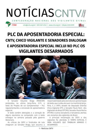 1 - Notícias CNTV
NOTÍCIAS
cntv@cntv.org.br | (61) 3321-6143 | www.cntv.org.br | Edição 2222/2019
C O N F E D E R A Ç Ã O N A C I O N A L D O S V I G I L A N T E S 0 7 / N o v
CNTV/
VIGILANTES
O Senador Eduardo Braga (MDB/AM)
protocolou na ultima terça-feira, 5/11, o
texto do Projeto de Lei Complementar – PLC
regulamentando a concessão de aposentadoria
especial.
O texto contém alterações e a correção de
alguns equívocos se comparado com o texto
entregue na semana passada pelo governo
Bolsonaro.
As críticas da CNTV e Sindicatos de luta
chegaram ao Senador Braga, que assumiu a
responsabilidadepelaassinaturaeapresentação
do texto, que cuidou de ouvir na manhã da terça-
feira, 5, a CNTV, através do Deputado Distrital
Chico Vigilante (PT), o Senador Paulo Paim dos
Vigilantes do Brasil (PT/RS), Senador Paulo Rocha
(PT/PA) e outros Senadores e Senadoras atentas
aos reclamos dos vigilantes do Brasil.
A principal reclamação da CNTV e dos
vigilantes foi atendida: O TEMPO ESPECIAL É
PARA VIGILANTE QUE TRABALHA ARMADO E
DESARMADO.
PLC DA APOSENTADORIA ESPECIAL:
CNTV, CHICO VIGILANTE E SENADORES DIALOGAM
E APOSENTADORIA ESPECIAL INCLUI NO PLC OS
VIGILANTES DESARMADOS
 