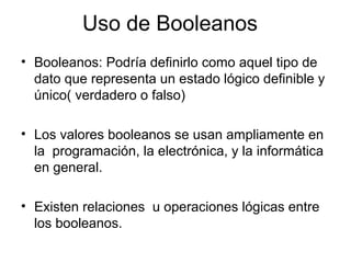 Uso de Booleanos
• Booleanos: Podría definirlo como aquel tipo de
dato que representa un estado lógico definible y
único( verdadero o falso)
• Los valores booleanos se usan ampliamente en
la programación, la electrónica, y la informática
en general.
• Existen relaciones u operaciones lógicas entre
los booleanos.
 