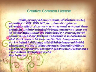 Creative Common License   เป็นสัญญาอนุญาตอีกแบบที่เห็นบ่อยครั้งขึ้นในระยะหลังๆ นอกเหนือจาก  GPL, BSD, MIT, ฯลฯ  ..  มักจะปรากฏกับงานสร้างสรรค์ทางศิลปะเช่น ภาพวาด ภาพถ่าย ดนตรี ภาพยนตร์ ที่เผยแพร่บนเว็บ เหตุก็เเพราะมันช่วยให้เจ้าของงานสามารถเผยแพร่งานได้ ให้โอกาสผู้อื่นเผยแพร่งาน ใช้ประโยชน์จากงานตามเงื่อนไขที่กำหนด โดยยังคงรักษาสิทธิ์ในผลประโยชน์ที่อาจจะเกิดขึ้นในภายหลังไว้กับเจ้าของงาน ได้ อาจจะพอเรียกได้ว่ามันอยู่ตรงกลางระหว่าง ลิขสิทธิ์ทั่วไปไม่อนุญาตให้ผู้ที่ไม่ใช่เจ้าของงานมีสิทธิ์ใช้หรือเผยแพร่ งานโดยไม่ได้รับอนุญาตอย่างเป็นลายลักษณ์อักษร และสัญญาอนุญาตสำหรับซอฟต์แวร์ก็ให้อิสระมากเกินไปจนเจ้าของงานอาจเสียผล ประโยชน์ที่ควรจะได้  Key Features  