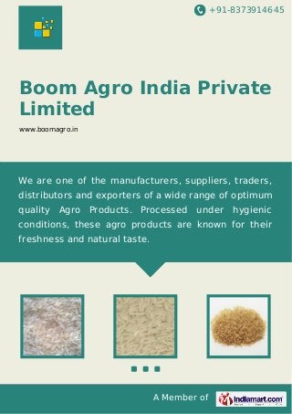 +91-8373914645

Boom Agro India Private
Limited
www.boomagro.in

We are one of the manufacturers, suppliers, traders,
distributors and exporters of a wide range of optimum
quality Agro

Products. Processed

under

hygienic

conditions, these agro products are known for their
freshness and natural taste.

A Member of

 