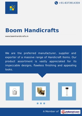 +91-8373914359

Boom Handicrafts
www.boomhandicrafts.in

We are the preferred manufacturer, supplier and
exporter of a massive range of Handicraft Items. Our
product assortment is vastly appreciated for its
impeccable designs, ﬂawless ﬁnishing and appealing
looks.

A Member of

 