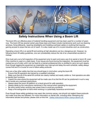 Safety Instructions When Using a Boom Lift
The boom lift is an effective piece of material handling equipment and has been used for a number of years
now. The boom lift has several varied uses these days and these include maintenance work such as cleaning
windows, fixing billboards, repairing streetlights and installing overhead cables or anything that requires
gaining access to areas that are out of reach. It is also made use of in crucial industries such as construction.

Operating a boom lift or an aerial lift and working at high elevations can be a dangerous job. However, by
following boom lift safety guidelines, one can considerably reduce the risk of an unwarranted accident or
mishap.

One must carry out a full inspection of the equipment prior to each and every use of an aerial or boom lift, even
if the machine is used on a daily basis. If any issues are found during the inspection, the equipment must be
marked as out of order until it can be fixed by a trained professional who is certified to carry out such repairs.
Even though tagging the equipment as inoperable may interrupt and delay the work schedule, safety always
comes first and it is crucial for one to follow safety protocols

Here are a few other safety tips that one should keep in mind when using the boom lift:
• Ensure that lift operators are trained by a qualified individual.
• Make sure that all of the aerial lift controls are clearly marked and easily visible so that operators are able
to identify their functions.
• Inspect the area where the equipment will be made use of so that the lift can be positioned in such a way
that it avoids any overhead obstructions.
• Always place the boom lift platform on a level ground for safe operation.
• Always abide by the instructions mentioned in the manual when operating the equipment.
• Be extra careful when working near power lines to avoid any accidents.
• Keep a fire extinguisher at hand when working in a potentially hazardous environment.

Even though these safety guidelines may seem like common sense, one should not neglect these protocols
and make sure they are followed. For more information on Aerial Lifts, including other interesting and
informative articles and photos, please click on this link: Safety Instructions When Using a Boom Lift
 