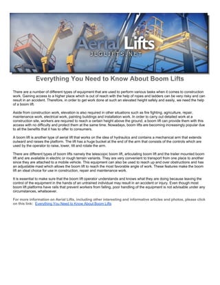 Everything You Need to Know About Boom Lifts
There are a number of different types of equipment that are used to perform various tasks when it comes to construction
work. Gaining access to a higher place which is out of reach with the help of ropes and ladders can be very risky and can
result in an accident. Therefore, in order to get work done at such an elevated height safely and easily, we need the help
of a boom lift.

Aside from construction work, elevation is also required in other situations such as fire fighting, agriculture, repair,
maintenance work, electrical work, painting buildings and installation work. In order to carry out detailed work at a
construction site, workers are required to reach a certain height above the ground, a boom lift can provide them with this
access with no difficulty and protect them at the same time. Nowadays, boom lifts are becoming increasingly popular due
to all the benefits that it has to offer to consumers.

A boom lift is another type of aerial lift that works on the idea of hydraulics and contains a mechanical arm that extends
outward and raises the platform. The lift has a huge bucket at the end of the arm that consists of the controls which are
used by the operator to raise, lower, tilt and rotate the arm.

There are different types of boom lifts namely the telescopic boom lift, articulating boom lift and the trailer mounted boom
lift and are available in electric or rough terrain variants. They are very convenient to transport from one place to another
since they are attached to a mobile vehicle. This equipment can also be used to reach up and over obstructions and has
an adjustable mast which allows the boom lift to reach the most favorable angle of work. These features make the boom
lift an ideal choice for use in construction, repair and maintenance work.

It is essential to make sure that the boom lift operator understands and knows what they are doing because leaving the
control of the equipment in the hands of an untrained individual may result in an accident or injury. Even though most
boom lift platforms have rails that prevent workers from falling, poor handling of the equipment is not advisable under any
circumstances, whatsoever.

For more information on Aerial Lifts, including other interesting and informative articles and photos, please click
on this link: Everything You Need to Know About Boom Lifts
 