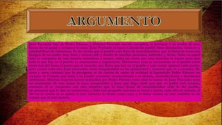 Juan Preciado hijo de Pedro Páramo y Dolores Preciado decide cumplirle la promesa a su madre de iren
busca de su padre y reclamar lo suyo. Juan Preciado va hasta Cómala un pueblo lleno desolación, misterio y
soledad lleno de fantasmas. Se da cuenta que el pueblo está lleno de incertidumbres que le hicieron crear una
imagen de un padre muy duro y severo; jefe y dueño de muchas personas, animales y tierra. Todo en aquel
sitio se comporta de una manera misteriosa y oscura, todas las voces que cree escuchar le hacen creer que
todo lo que hay en el pueblo es amenazante e inquietante. Misteriosos ecos se encuentran en el pueblo estos
están tras del hasta el punto que el escucha una fiesta que hay en el pueblo y este rumor aparece cada noche,
pero contra todo esto Juan encuentra cierta irregularidad en las apariciones y rumores que ve y escucha. De
unos y otros rumores que lo persiguen se da cuenta de cómo es realidad el legendario Pedro Páramo un
cacique de Cómala que tenía a su pueblo sometido acostumbrado a su tiranía, contradicciones y decisiones
arbitrarias. Muchas mujeres fueron seducidas por Pedro Páramo entre ellas la mama de Juan Preciado; pero
un testimonio de una mujer lo hace comprender a Juan que llego tarde por que su padre está muerto,
entonces él se encuentra con una sorpresa que lo hace llenar de incertidumbre todo lo del pueblo,
las personas que le dan su testimonio, y todo este pequeño universo es irreal e inerte, todo allí era muerte, el
ahí no se asusta ni se quiere ir este universo lo siente como suyo y al darse cuenta de esto también se da
cuenta que él está muerto.
 