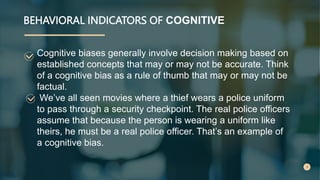 BEHAVIORAL INDICATORS OF COGNITIVE
Cognitive biases generally involve decision making based on
established concepts that may or may not be accurate. Think
of a cognitive bias as a rule of thumb that may or may not be
factual.
We’ve all seen movies where a thief wears a police uniform
to pass through a security checkpoint. The real police officers
assume that because the person is wearing a uniform like
theirs, he must be a real police officer. That’s an example of
a cognitive bias.
 