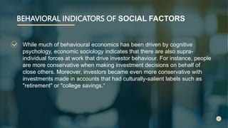 BEHAVIORAL INDICATORS OF SOCIAL FACTORS
While much of behavioural economics has been driven by cognitive
psychology, economic sociology indicates that there are also supra-
individual forces at work that drive investor behaviour. For instance, people
are more conservative when making investment decisions on behalf of
close others. Moreover, investors became even more conservative with
investments made in accounts that had culturally-salient labels such as
"retirement" or "college savings.“
 