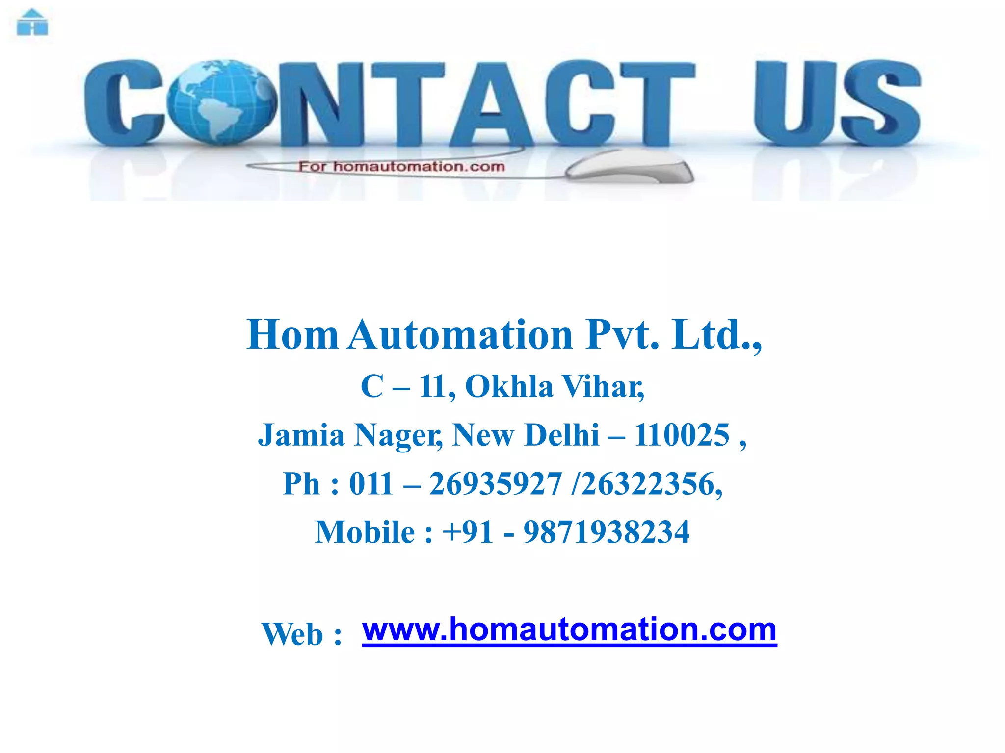 HomAutomation Pvt. Ltd.,
C – 11, Okhla Vihar,
Jamia Nager, New Delhi – 110025 ,
Ph : 011 – 26935927 /26322356,
Mobile : +91 - 9871938234
Web : www.homautomation.com
 