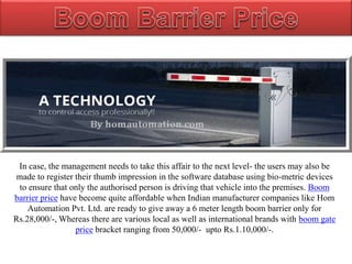 In case, the management needs to take this affair to the next level- the users may also be
made to register their thumb impression in the software database using bio-metric devices
to ensure that only the authorised person is driving that vehicle into the premises. Boom
barrier price have become quite affordable when Indian manufacturer companies like Hom
Automation Pvt. Ltd. are ready to give away a 6 meter length boom barrier only for
Rs.28,000/-, Whereas there are various local as well as international brands with boom gate
price bracket ranging from 50,000/- upto Rs.1.10,000/-.
 