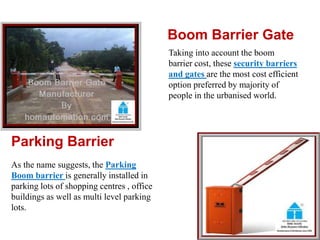 Boom Barrier Gate
Taking into account the boom
barrier cost, these security barriers
and gates are the most cost efficient
option preferred by majority of
people in the urbanised world.
Parking Barrier
As the name suggests, the Parking
Boom barrier is generally installed in
parking lots of shopping centres , office
buildings as well as multi level parking
lots.
 
