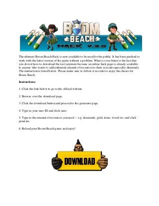 The ultimate Boom Beach Hack is now available to be used for the public. It has been patched to
work with the latest version of the game without a problem. What is even better is the fact that
you do not have to download the tool anymore because an online hack page is already available
to anyone who wants to add unlimited amount of resources to their account especially diamonds.
The instruction is listed below. Please make sure to follow it in order to enjoy the cheats for
Boom Beach.
Instructions:
1. Click the link below to go to the official website.
2. Browse over the download page.
3. Click the download button and proceed to the generator page.
4. Type in your user ID and click next.
5. Type in the amount of resources you need -- e.g. diamonds, gold, stone, wood etc. and click
generate.
6. Reload your Boom Beach game and enjoy!
 