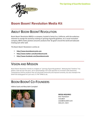 The	
  Uprising	
  of	
  Guerilla	
  Goodness	
  




                                                              	
  
	
  

Boom Boom! Revolution Media Kit

ABOUT	
  BOOM	
  BOOM!	
  REVOLUTION	
  
Boom	
  Boom!	
  Revolution	
  (BB!R)	
  is	
  a	
  company,	
  located	
  in	
  Santa	
  Cruz,	
  California,	
  with	
  the	
  audacious	
  
intention	
  to	
  change	
  the	
  world	
  by	
  creating	
  an	
  uprising	
  of	
  guerilla	
  goodness.	
  As	
  a	
  social	
  innovation	
  
company,	
  BB!R	
  creates	
  positive	
  consumer	
  products	
  that	
  ‘do	
  good’	
  around	
  the	
  world	
  and	
  advocate	
  
treating	
  each	
  other	
  well.	
  
	
  
The	
  Boom	
  Boom!	
  Revolution	
  is	
  online	
  at:	
  
	
  
     • http://www.boomboomcards.com	
  
     • http://www.twitter.com/boomboomcards	
  
     • http://www.facebook.com/boomboomcards	
  



VISION	
  AND	
  MISSION	
  
Boom	
  Boom!	
  Revolution	
  intends	
  to	
  instigate	
  an	
  “uprising	
  of	
  guerrilla	
  goodness”.	
  Believing	
  that	
  “kindness”	
  has	
  
gotten	
  a	
  bad	
  rap	
  over	
  the	
  years,	
  we’re	
  spearheading	
  a	
  full	
  scale	
  operation	
  to	
  re-­‐brand	
  it	
  with	
  distinctive,	
  
contemporary	
  and	
  fun	
  products	
  that	
  not	
  only	
  build	
  community	
  and	
  improve	
  humanity,	
  but	
  also	
  champion	
  the	
  
belief	
  that	
  doing	
  good	
  isn’t	
  just	
  cool,	
  it’s	
  THE	
  THING	
  to	
  do.	
  




BOOM	
  BOOM!	
  CO-­‐FOUNDERS	
  
Hélène	
  Scott	
  and	
  Mary	
  Beth	
  Campbell	
  
                                               	
  
                                               	
  
                                               	
  
                                               	
                                                              MEDIA	
  INQUIRIES
                                               	
                                                              Asia	
  Thompson	
  
                                               	
                                                              Lotus823	
  
                                               	
                                                              asiat@lotus823.com	
  
                                               	
                                                              888.691.3883
                                               	
  




	
  
 