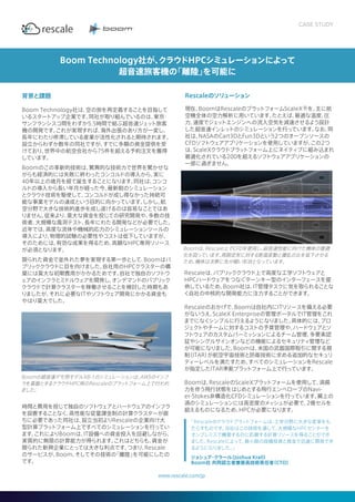 背景と課題
Boom Technology社は、空の旅を再定義することを目指して
いるスタートアップ企業です。同社が取り組んでいるのは、東京・
サンフランシスコ間をわずか5.5時間で結ぶ超音速ジェット旅客
機の開発です。これが実現すれば、海外出張のあり方が一変し、
長年にわたり停滞している産業が活性化されると期待されます。
設立からわずか数年の同社ですが、すでに多額の資金提供を受
けており、世界中の航空会社から75件を超える予約注文を獲得
しています。
Boomのこの革新的技術は、驚異的な技術力で世界を驚かせな
がらも経済的には失敗に終わったコンコルドの導入から、実に
40年以上の歳月を経て誕生することになります。同社は、コンコ
ルドの導入から長い年月が経った今、最新鋭のシミュレーション
とクラウド技術を駆使して、コンコルドが成し得なかった持続可
能な事業モデルの達成という目的に向かっています。しかし、航
空分野で大きな技術的進歩を成し遂げるのは容易なことではあ
りません。従来より、莫大な資金を投じての研究開発や、多数の技
術者、大規模な風洞テスト、長年にわたる開発などが必要でした。
近年では、高度な流体や機械的応力のシミュレーションツールの
導入により、物理的試験の必要性やコストは低下していますが、
そのためには、有効な成果を得るため、高額なHPC専用リソース
が必須となります。
限られた資金で並外れた夢を実現する第一歩として、Boomはパ
ブリッククラウドに目を向けました。自社用のHPCクラスターの構
築には莫大な初期費用がかかるためです。自社で独自のソフトウ
ェアのインフラとミドルウェアを開発し、オンデマンドのパブリック
クラウドで計算クラスターを稼働させることを検討した時期もあ
りましたが、それに必要なITやソフトウェア開発にかかる資金も
やはり莫大でした。
時間と費用を投じて独自のソフトウェアとハードウェアのインフラ
を設置することなく、高性能な従量課金制の計算クラスターが直
ちに必要であった同社は、設立当初よりRescaleの企業向け大
型計算プラットフォーム上ですべてのシミュレーションを行ってい
ます。これによりBoomは、IT設備への資金投入を回避しながら、
実質的に無限の計算能力が得られます。これはどちらも、資金が
限られた新興企業にとっては大きな利点です。つまり、Rescale
のサービスが、Boom、そしてその技術の「離陸」を可能にしたの
です。
Rescaleのソリューション
現在、BoomはRescaleのプラットフォームScaleX®を、主に航
空機全体の空力解析に用いています。たとえば、最適な温度、圧
力、速度でジェットエンジンへの流入空気を減速させるよう設計
した超音速インレットのシミュレーションを行っています。なお、同
社は、NASAのCart3DとFun3Dという2つのオープンソースの
CFDソフトウェアアプリケーションを使用していますが、この2つ
は、ScaleXクラウドプラットフォーム上にネイティブに組み込まれ
最適化されている200を超えるソフトウェアアプリケーションの
一部に過ぎません。
Boom Technology社が、クラウドHPCシミュレーションによって
超音速旅客機の「離陸」を可能に
www.rescale.com/jp
「Rescaleのクラウドプラットフォームは、工学分野に大きな変革をも
たらすものです。当社はこの技術を通して、大規模なHPCセンターを
オンプレミスで構築するのに匹敵する計算リソースを得ることができ
ました。Rescaleによって、最小限の設備投資と資金で迅速に開発でき
るようになりました。」
ジョシュア・クラール（Joshua Krall）
Boom社 共同設立者兼最高技術責任者（CTO）
Boomは、Rescale上でCFDを使用し、超音速性能に向けた機体の最適
化を図っています。周囲空気に対する断面変動と擾乱の比を低下させる
ため、機体は次第に先が細い形状となっています。
CASE STUDY
Rescaleは、パブリッククラウド上で高度な工学ソフトウェアと
HPCハードウェアをつなぐターンキー型のインターフェースを提
供しているため、Boom社は、IT管理タスクに気を取られることな
く自社の中核的な開発能力に注力することができます。
Rescaleのおかげで、Boomは自社内にITリソースを備える必要
がないうえ、ScaleX Enterpriseの管理ポータルでIT管理をこれ
までになくシンプルに行えるようになりました。具体的には、プロ
ジェクトやチームに対するコストの予算管理や、ハードウェアとソ
フトウェアのカスタムパーミッションによるチーム管理、多要素認
証やシングルサインオンなどの機能によるセキュリティ管理など
が可能になりました。Boomは、米国の武器国際取引に関する規
制（ITAR）が航空宇宙技術と防衛技術に求める追加的なセキュリ
ティーレベルを満たすため、すべてのシミュレーションをRescale
が指定したITAR準拠プラットフォーム上で行っています。
Boomは、RescaleのScaleXプラットフォームを使用して、渦揚
力を伴う飛行状態をはじめとする飛行エンベロープのNavi-
er-Stokes非構造化CFDシミュレーションを行っています。翼上の
渦のシミュレーションには高密度のメッシュが必要で、2億セルを
超えるものになるため、HPCが必要になります。­­­­­
Boomの超音速デモ用モデルXB-1のシミュレーションは、AWSのインフ
ラを基盤とするクラウドHPC用のRescaleのプラットフォーム上で行われ
ました。
 