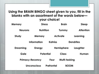 Using the BRAIN BINGO sheet given to you, fill in the
  blanks with an assortment of the words below—
                   your choice!
 Memory                  Stress              Brain               Sleep

       Neurons        Nutrition             Tummy            Attention

   Study          Memory              Activate           Learning

              Information         Katniss            Dendrites

   Dreaming       Energy              Hemisphere         Laughter

       Gale            Potential            Class            Human

       Primacy-Recency            Four      Multi-tasking

           Unconscious      Prefrontal           BOOM
 