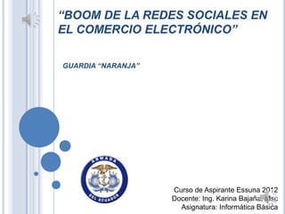 “BOOM DE LA REDES SOCIALES EN
EL COMERCIO ELECTRÓNICO”

GUARDIA “NARANJA”




                    Curso de Aspirante Essuna 2012
                    Docente: Ing. Karina Bajaña, Msc
                      Asignatura: Informática Básica
 