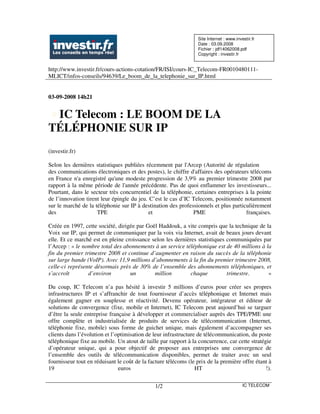 Site Internet : www.investir.fr
                                                                 Date : 03.09.2008
                                                                 Fichier : jdf14062008.pdf
                                                                 Copyright : investir.fr


http://www.investir.fr/cours-actions-cotation/FR/ISI/cours-IC_Telecom-FR0010480111-
MLICT/infos-conseils/94639/Le_boom_de_la_telephonie_sur_IP.html


03-09-2008 14h21


 IC Telecom : LE BOOM DE LA
TÉLÉPHONIE SUR IP
(investir.fr)

Selon les dernières statistiques publiées récemment par l'Arcep (Autorité de régulation
des communications électroniques et des postes), le chiffre d'affaires des opérateurs télécoms
en France n'a enregistré qu'une modeste progression de 3,9% au premier trimestre 2008 par
rapport à la même période de l'année précédente. Pas de quoi enflammer les investisseurs...
Pourtant, dans le secteur très concurrentiel de la téléphonie, certaines entreprises à la pointe
de l’innovation tirent leur épingle du jeu. C’est le cas d’IC Telecom, positionnée notamment
sur le marché de la téléphonie sur IP à destination des professionnels et plus particulièrement
des                  TPE                   et                 PME                    françaises.

Créée en 1997, cette société, dirigée par Goël Haddouk, a vite compris que la technique de la
Voix sur IP, qui permet de communiquer par la voix via Internet, avait de beaux jours devant
elle. Et ce marché est en pleine croissance selon les dernières statistiques communiquées par
l’Arcep : « le nombre total des abonnements à un service téléphonique est de 40 millions à la
fin du premier trimestre 2008 et continue d’augmenter en raison du succès de la téléphonie
sur large bande (VoIP). Avec 11,9 millions d’abonnements à la fin du premier trimestre 2008,
celle-ci représente désormais près de 30% de l’ensemble des abonnements téléphoniques, et
s’accroît        d’environ         un        million         chaque          trimestre.     »

Du coup, IC Telecom n’a pas hésité à investir 5 millions d’euros pour créer ses propres
infrastructures IP et s’affranchir de tout fournisseur d’accès téléphonique et Internet mais
également gagner en souplesse et réactivité. Devenu opérateur, intégrateur et éditeur de
solutions de convergence (fixe, mobile et Internet), IC Telecom peut aujourd’hui se targuer
d’être la seule entreprise française à développer et commercialiser auprès des TPE/PME une
offre complète et industrialisée de produits de services de télécommunication (Internet,
téléphonie fixe, mobile) sous forme de guichet unique, mais également d’accompagner ses
clients dans l’évolution et l’optimisation de leur infrastructure de télécommunication, du poste
téléphonique fixe au mobile. Un atout de taille par rapport à la concurrence, car cette stratégie
d’opérateur unique, qui a pour objectif de proposer aux entreprises une convergence de
l’ensemble des outils de télécommunication disponibles, permet de traiter avec un seul
fournisseur tout en réduisant le coût de la facture télécoms (le prix de la première offre étant à
19                             euros                             HT                            !).


                                              1/2                                        IC TELECOM
 
