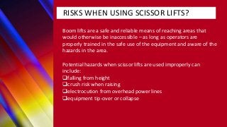 RISKS WHEN USING SCISSOR LIFTS?
Boom lifts are a safe and reliable means of reaching areas that
would otherwise be inaccessible – as long as operators are
properly trained in the safe use of the equipment and aware of the
hazards in the area.
Potential hazards when scissor lifts are used improperly can
include:
falling from height
crush risk when raising
electrocution from overhead power lines
equipment tip-over or collapse
 
