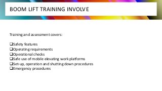 BOOM LIFT TRAINING INVOLVE
Training and assessment covers:
Safety features
Operating requirements
Operational checks
Safe use of mobile elevating work platforms
Set-up, operation and shutting down procedures
Emergency procedures
 