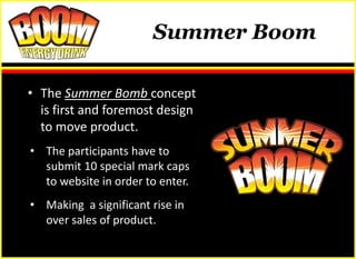 Summer Boom

• The Summer Bomb concept
  is first and foremost design
  to move product.
• The participants have to
  submit 10 special mark caps
  to website in order to enter.
• Making a significant rise in
  over sales of product.
 