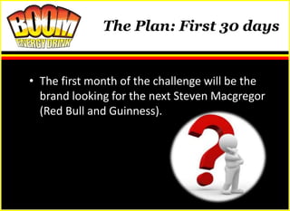 The Plan: First 30 days


• The first month of the challenge will be the
  brand looking for the next Steven Macgregor
  (Red Bull and Guinness).
 