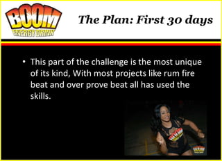 The Plan: First 30 days


• This part of the challenge is the most unique
  of its kind, With most projects like rum fire
  beat and over prove beat all has used the
  skills.
 