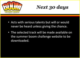 Next 30 days


• Acts with serious talents but will or would
  never be heard unless giving the chance.
• The selected track will be made available on
  the summer boom challenge website to be
  downloaded.
 