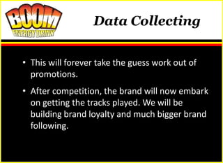 Data Collecting


• This will forever take the guess work out of
  promotions.
• After competition, the brand will now embark
  on getting the tracks played. We will be
  building brand loyalty and much bigger brand
  following.
 