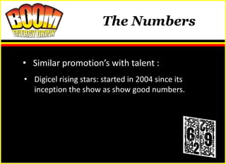 The Numbers


• Similar promotion’s with talent :
• Digicel rising stars: started in 2004 since its
  inception the show as show good numbers.
 