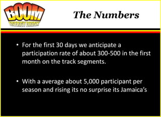 The Numbers


• For the first 30 days we anticipate a
  participation rate of about 300-500 in the first
                      The prize
  month on the track segments.

• With a average about 5,000 participant per
  season and rising its no surprise its Jamaica’s
 