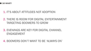 SO WHAT? 
1. IT’S ABOUT ATTITUDES NOT ADOPTION 
2. THERE IS ROOM FOR DIGITAL ENTERTAINMENT 
TARGETING BOOMERS TO GROW 
3. EVENINGS ARE KEY FOR DIGITAL CHANNEL 
ENGAGEMENT 
4. BOOMERS DON’T WANT TO BE ‘ALWAYS ON’ 
 