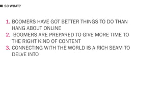 SO WHAT? 
1. BOOMERS HAVE GOT BETTER THINGS TO DO THAN 
HANG ABOUT ONLINE 
2. BOOMERS ARE PREPARED TO GIVE MORE TIME TO 
THE RIGHT KIND OF CONTENT 
3. CONNECTING WITH THE WORLD IS A RICH SEAM TO 
DELVE INTO 
 