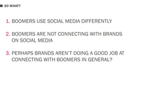 SO WHAT? 
1. BOOMERS USE SOCIAL MEDIA DIFFERENTLY 
2. BOOMERS ARE NOT CONNECTING WITH BRANDS 
ON SOCIAL MEDIA 
3. PERHAPS BRANDS AREN’T DOING A GOOD JOB AT 
CONNECTING WITH BOOMERS IN GENERAL? 
 