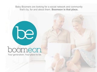 Baby Boomers are looking for a social network and community 
that’s by, for and about them. Boomeon is that place. 
 