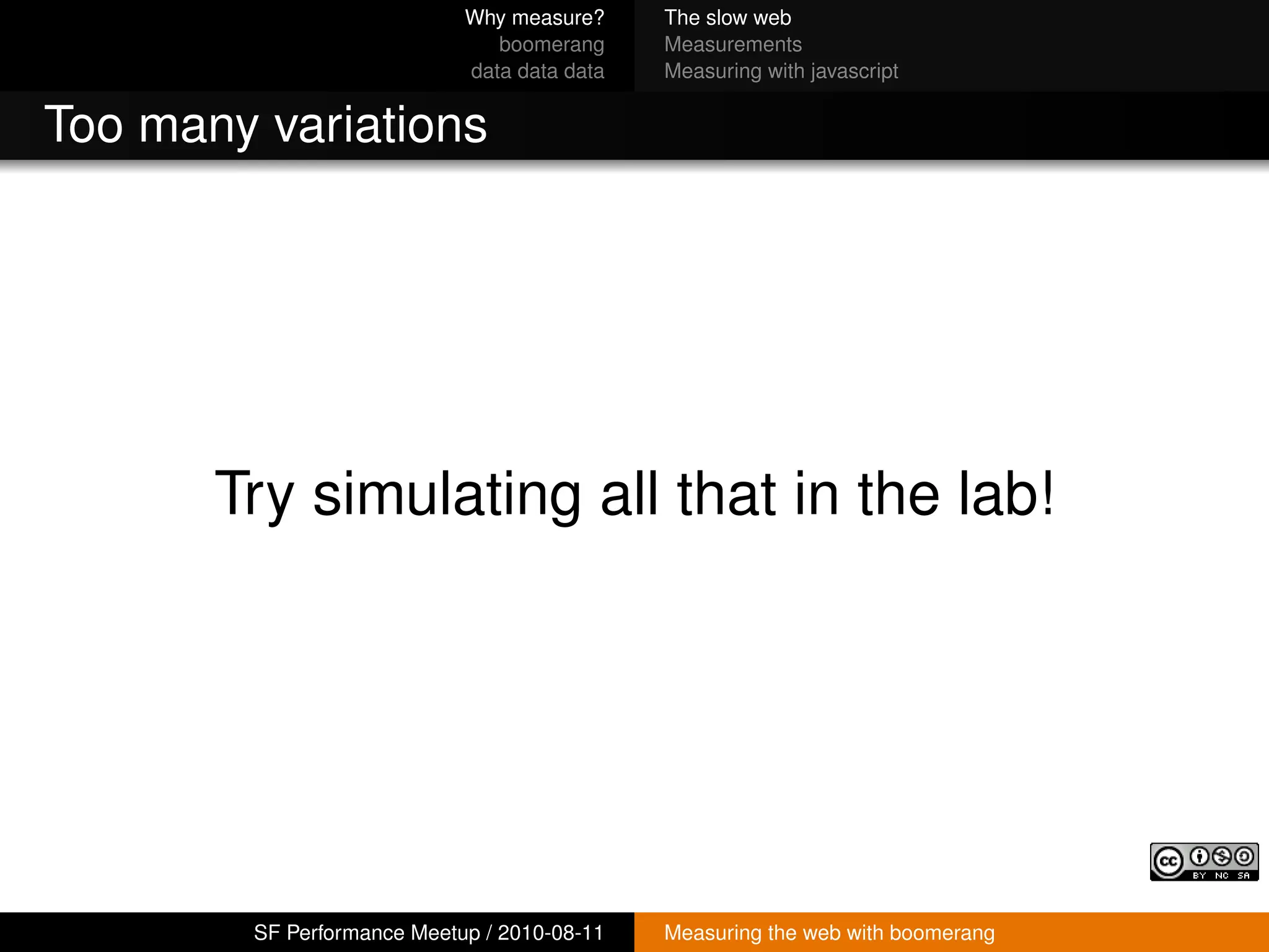 Why measure?     The slow web
                               boomerang     Measurements
                            data data data   Measuring with javascript


Too many variations




       Try simulating all that in the lab!




        SF Performance Meetup / 2010-08-11   Measuring the web with boomerang
 