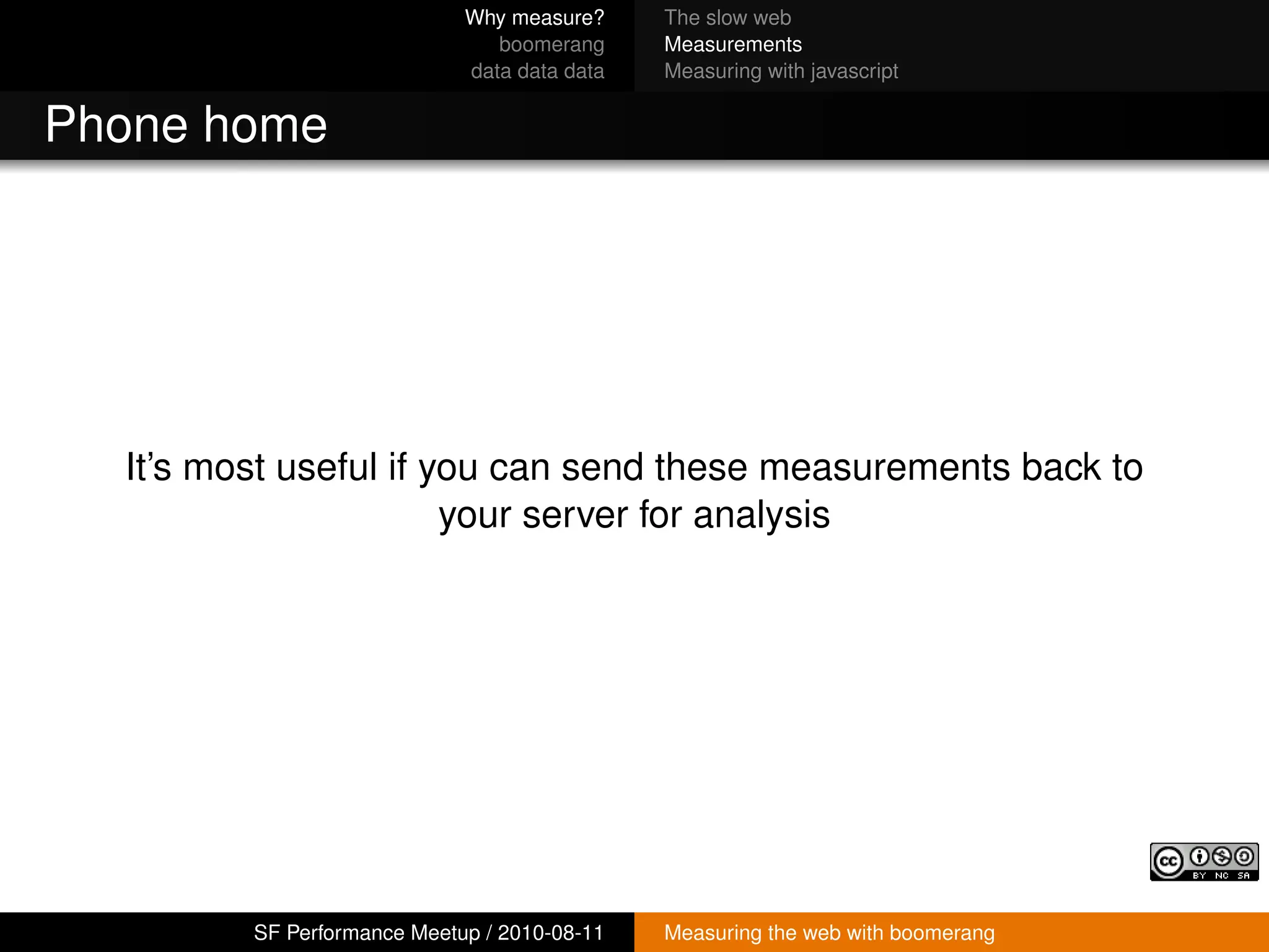 Why measure?     The slow web
                                boomerang     Measurements
                             data data data   Measuring with javascript


Phone home




  It’s most useful if you can send these measurements back to
                       your server for analysis




         SF Performance Meetup / 2010-08-11   Measuring the web with boomerang
 