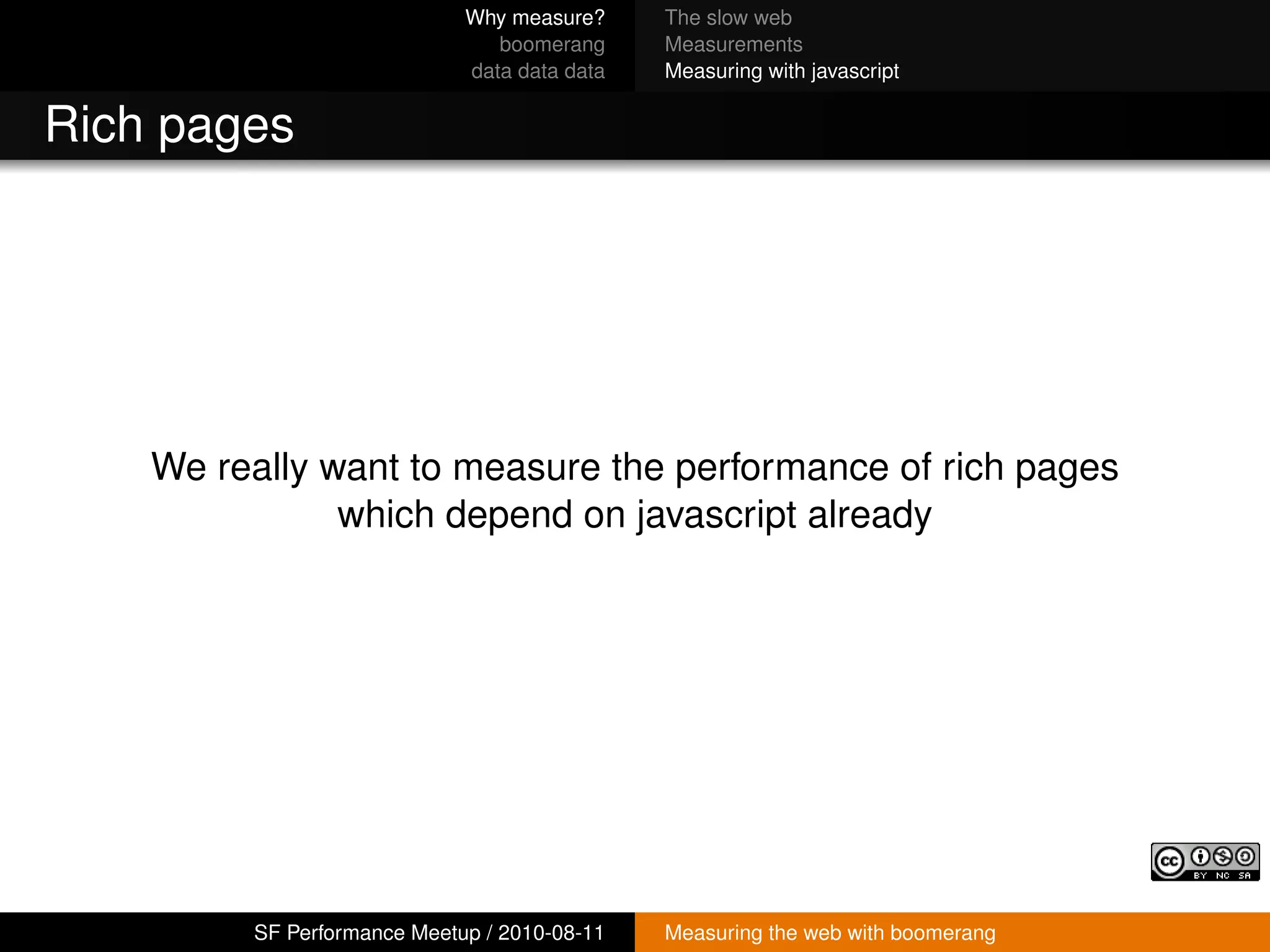 Why measure?     The slow web
                                boomerang     Measurements
                             data data data   Measuring with javascript


Rich pages




    We really want to measure the performance of rich pages
               which depend on javascript already




         SF Performance Meetup / 2010-08-11   Measuring the web with boomerang
 