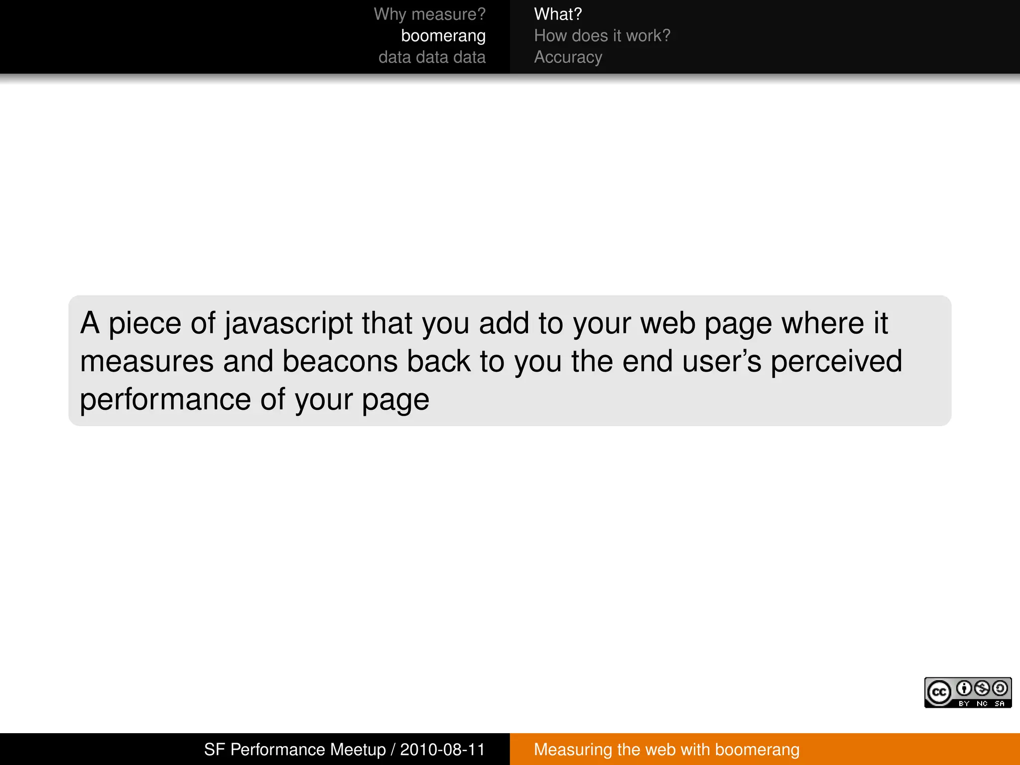 Why measure?     What?
                                boomerang     How does it work?
                             data data data   Accuracy




A piece of javascript that you add to your web page where it
measures and beacons back to you the end user’s perceived
performance of your page




         SF Performance Meetup / 2010-08-11   Measuring the web with boomerang
 