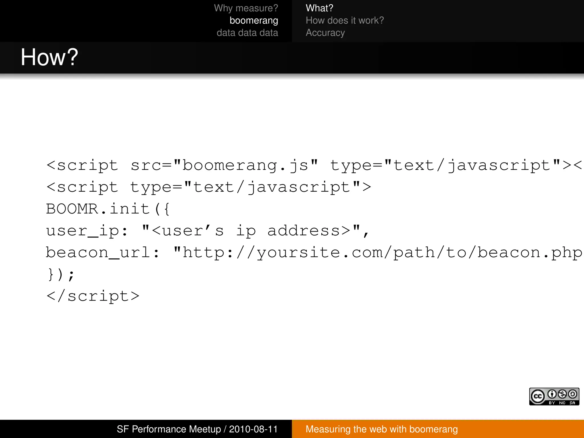 Why measure?     What?
                              boomerang     How does it work?
                           data data data   Accuracy


How?



 <script src="boomerang.js" type="text/javascript"></
 <script type="text/javascript">
 BOOMR.init({
 user_ip: "<user’s ip address>",
 beacon_url: "http://yoursite.com/path/to/beacon.php"
 });
 </script>




       SF Performance Meetup / 2010-08-11   Measuring the web with boomerang
 
