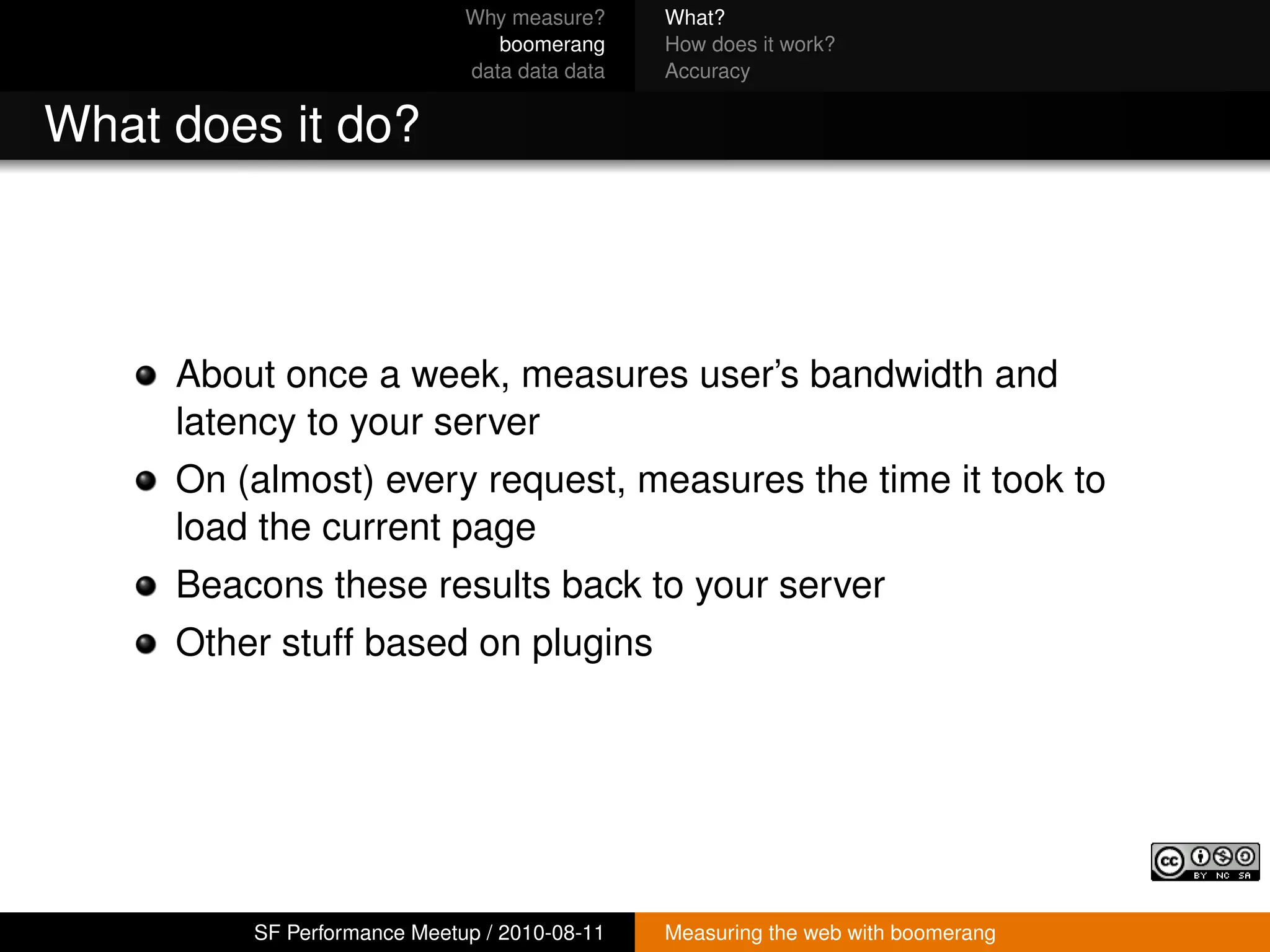 Why measure?     What?
                                boomerang     How does it work?
                             data data data   Accuracy


What does it do?



     About once a week, measures user’s bandwidth and
     latency to your server
     On (almost) every request, measures the time it took to
     load the current page
     Beacons these results back to your server
     Other stuff based on plugins




         SF Performance Meetup / 2010-08-11   Measuring the web with boomerang
 