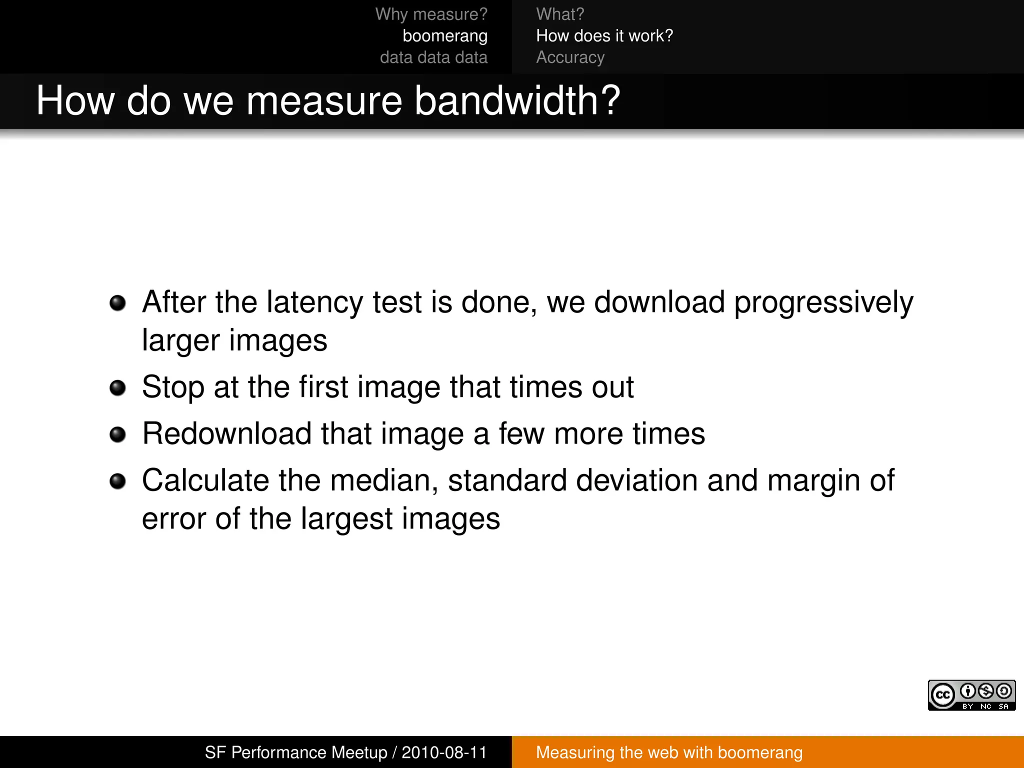 Why measure?     What?
                                boomerang     How does it work?
                             data data data   Accuracy


How do we measure bandwidth?



     After the latency test is done, we download progressively
     larger images
     Stop at the ﬁrst image that times out
     Redownload that image a few more times
     Calculate the median, standard deviation and margin of
     error of the largest images




         SF Performance Meetup / 2010-08-11   Measuring the web with boomerang
 