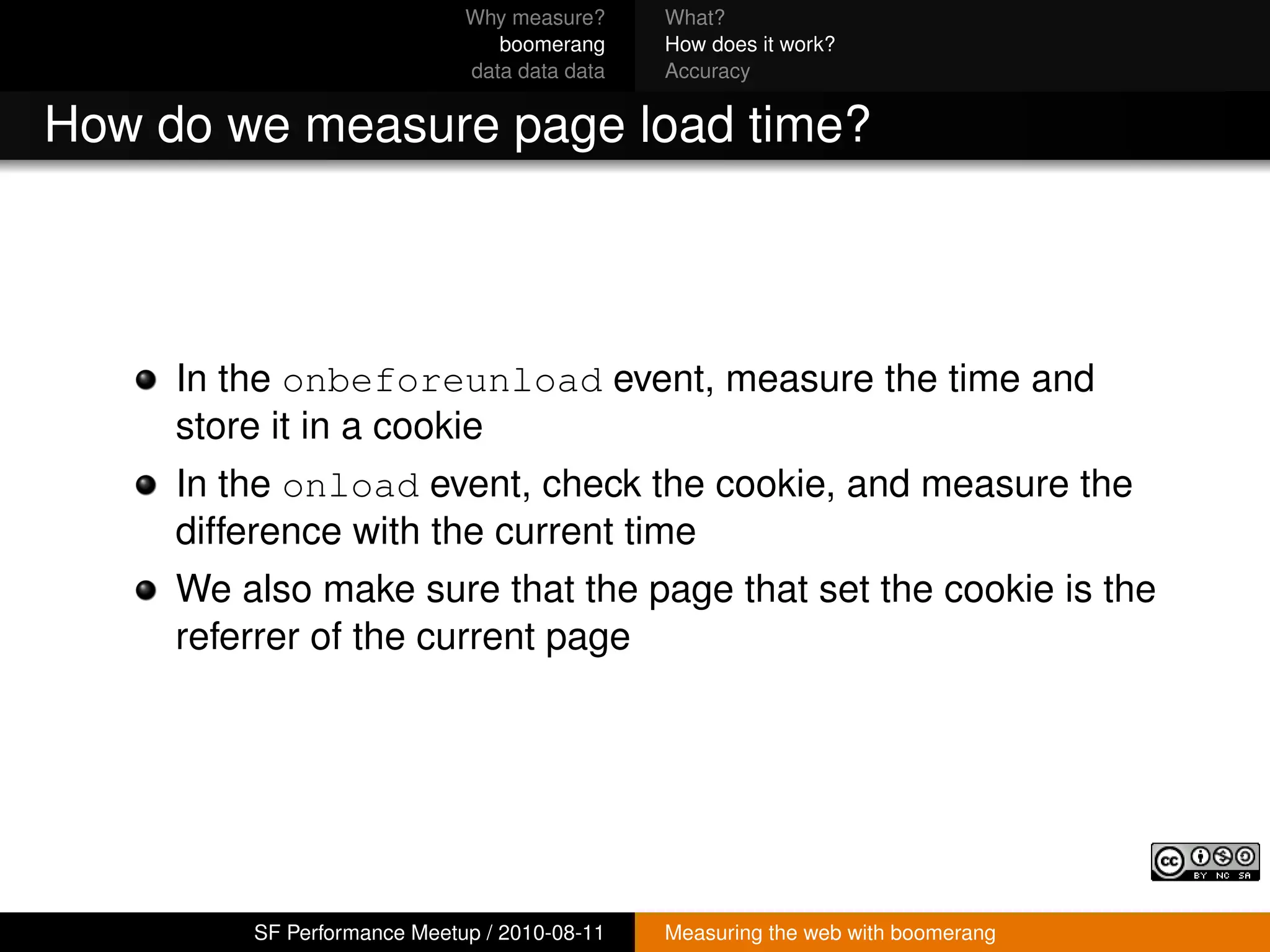Why measure?     What?
                                boomerang     How does it work?
                             data data data   Accuracy


How do we measure page load time?



     In the onbeforeunload event, measure the time and
     store it in a cookie
     In the onload event, check the cookie, and measure the
     difference with the current time
     We also make sure that the page that set the cookie is the
     referrer of the current page




         SF Performance Meetup / 2010-08-11   Measuring the web with boomerang
 